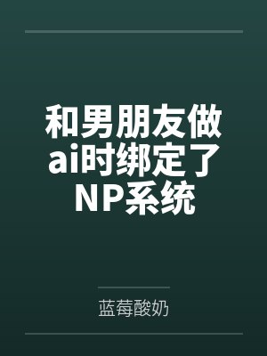 和男朋友做ai时绑定了NP系统by蓝莓酸奶 和男朋友做ai时绑定了NP系统by蓝莓酸奶
