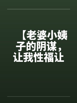 【老婆小姨子的阴谋,让我性福让我忧】(完)作者:不详 【老婆小姨子的阴谋,让我性福让我忧】(完)作者:不详