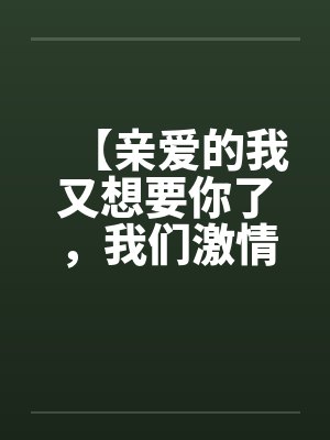 【亲爱的我又想要你了,我们激情吧】【完】 【亲爱的我又想要你了,我们激情吧】【完】