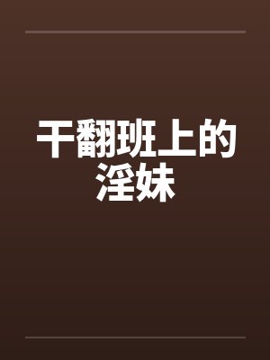 干翻班上的淫妹 干翻班上的淫妹