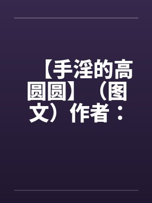 【手淫的高圆圆】(图文)作者:不详 【手淫的高圆圆】(图文)作者:不详