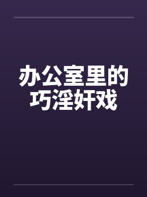 办公室里的巧淫奸戏 办公室里的巧淫奸戏