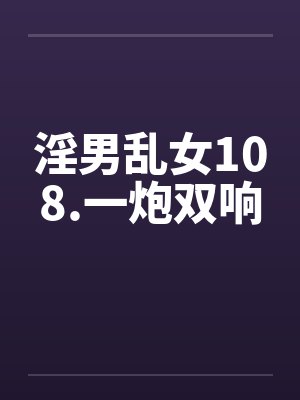 淫男乱女108.一炮双响 淫男乱女108.一炮双响