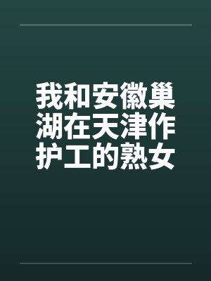 我和安徽巢湖在天津作护工的熟女周惠琴的性事 我和安徽巢湖在天津作护工的熟女周惠琴的性事