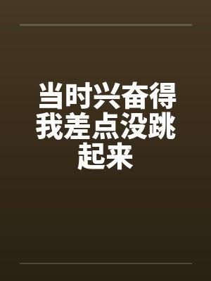 当时兴奋得我差点没跳起来 当时兴奋得我差点没跳起来