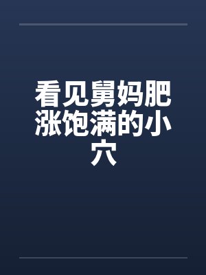 看见舅妈肥涨饱满的小穴 看见舅妈肥涨饱满的小穴