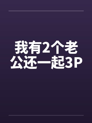 我有2个老公还一起3P 我有2个老公还一起3P