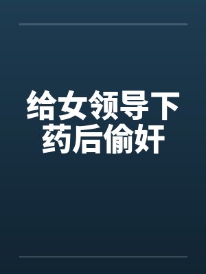 给女领导下药后偷奸 给女领导下药后偷奸
