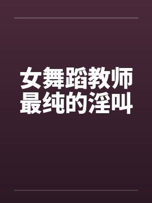 女舞蹈教师最纯的淫叫 女舞蹈教师最纯的淫叫