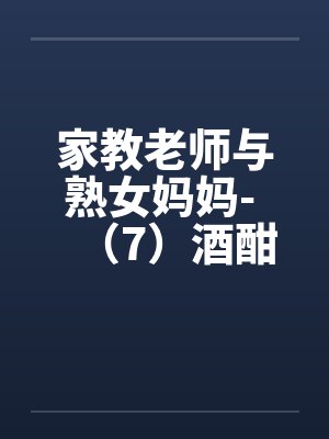家教老师与熟女妈妈- (7)酒酣耳热乐融融 家教老师与熟女妈妈- (7)酒酣耳热乐融融