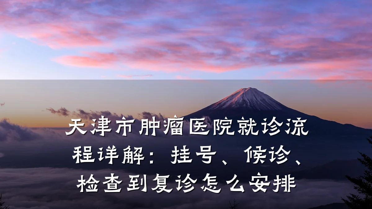 天津市肿瘤医院就诊流程详解：挂号、候诊、检查到复诊怎么安排