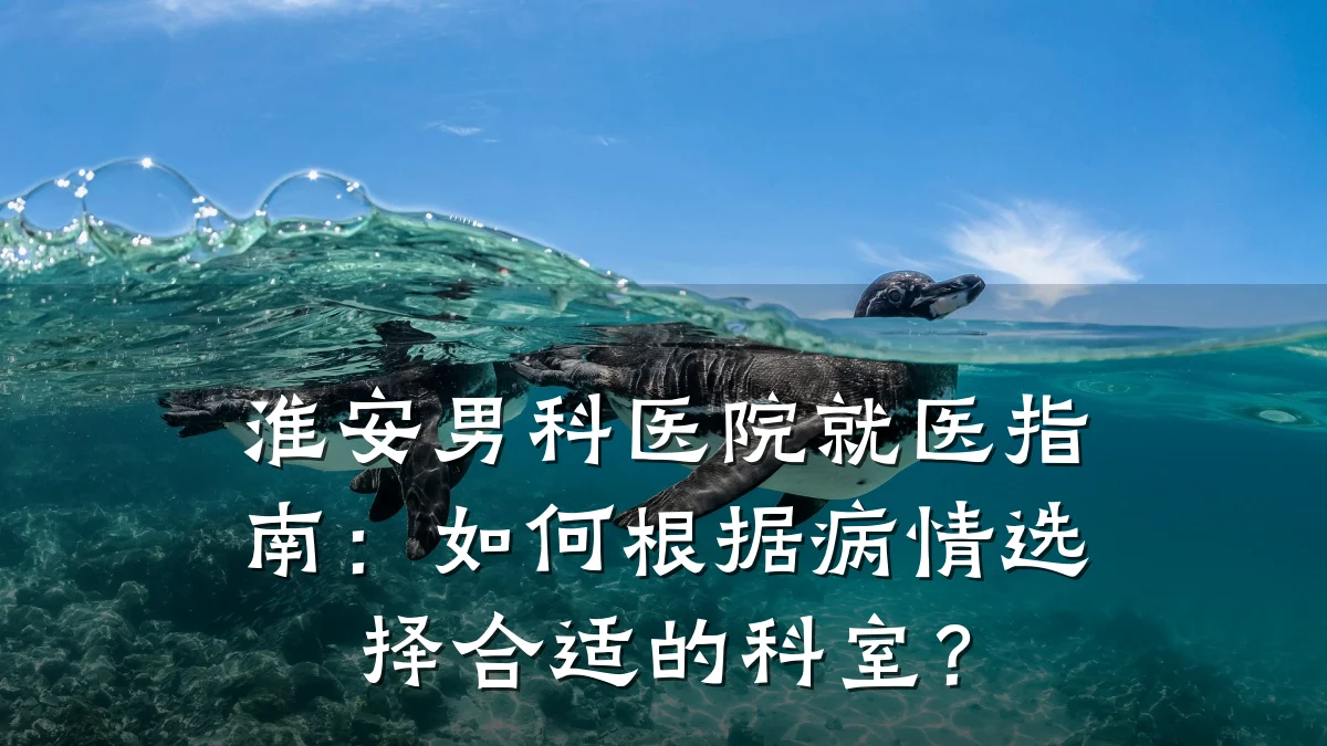 淮安男科医院就医指南：如何根据病情选择合适的科室？