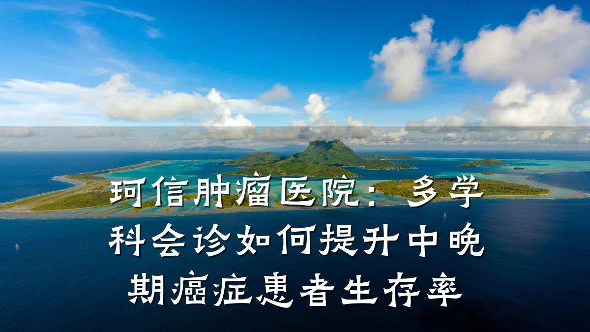 珂信肿瘤医院：多学科会诊如何提升中晚期癌症患者生存率