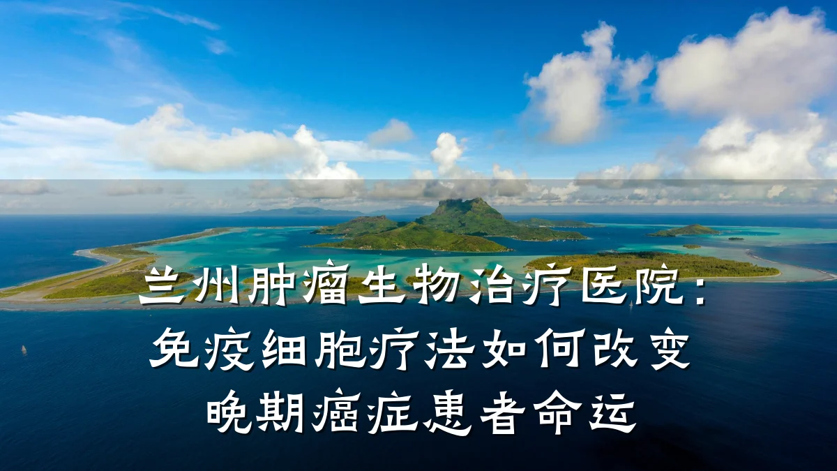 兰州肿瘤生物治疗医院：免疫细胞疗法如何改变晚期癌症患者命运