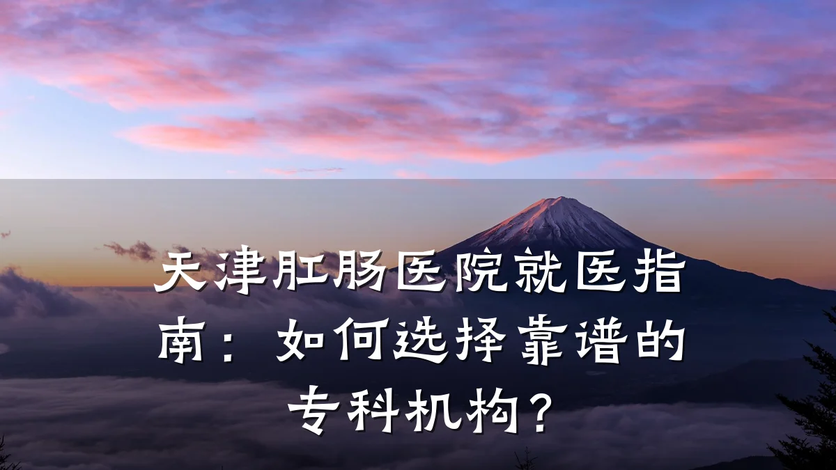 天津肛肠医院就医指南:如何选择靠谱的专科机构?