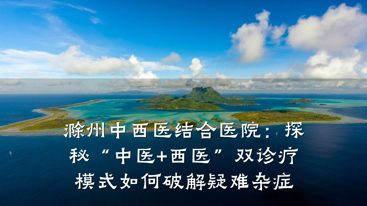 滁州中西医结合医院:探秘“中医+西医”双诊疗模式如何破解疑难杂症