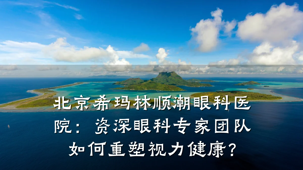 北京希玛林顺潮眼科医院：资深眼科专家团队如何重塑视力健康？