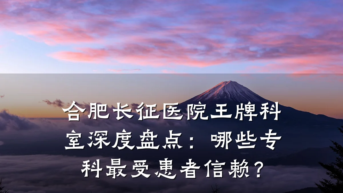 合肥长征医院王牌科室深度盘点：哪些专科最受患者信赖？