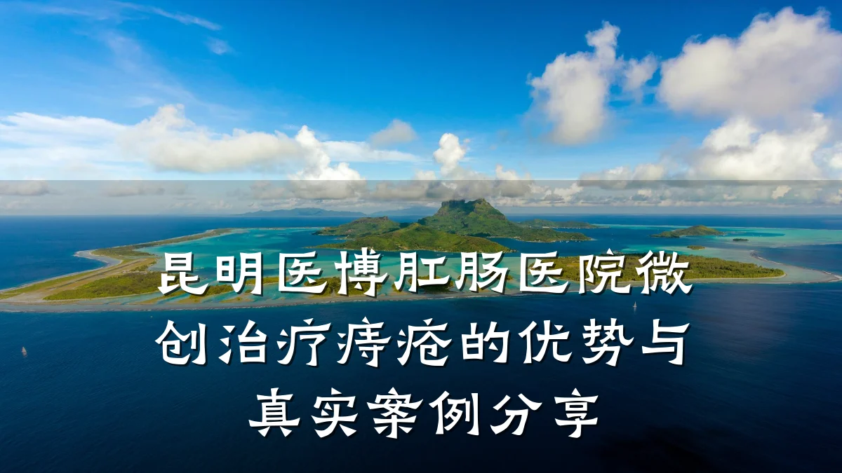 昆明医博肛肠医院微创治疗痔疮的优势与真实案例分享